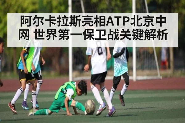 阿尔卡拉斯亮相ATP北京中网 世界第一保卫战关键解析 | kaiyun.com