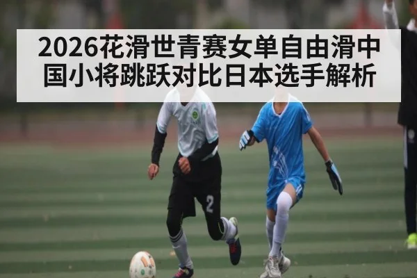 2026花滑世青赛女单自由滑中国小将跳跃对比日本选手解析